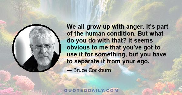 We all grow up with anger. It's part of the human condition. But what do you do with that? It seems obvious to me that you've got to use it for something, but you have to separate it from your ego.