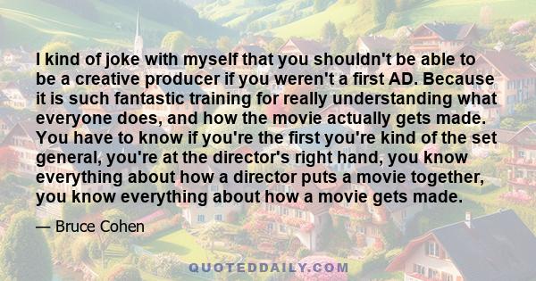 I kind of joke with myself that you shouldn't be able to be a creative producer if you weren't a first AD. Because it is such fantastic training for really understanding what everyone does, and how the movie actually