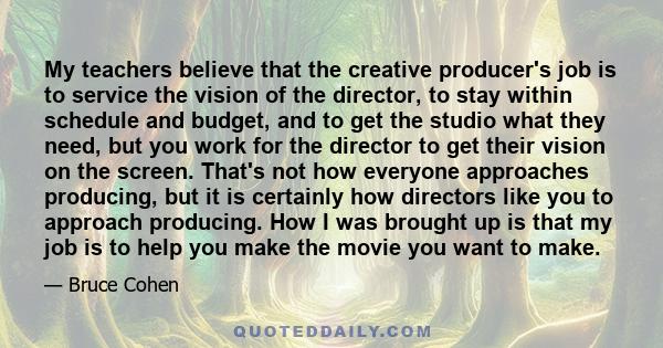 My teachers believe that the creative producer's job is to service the vision of the director, to stay within schedule and budget, and to get the studio what they need, but you work for the director to get their vision