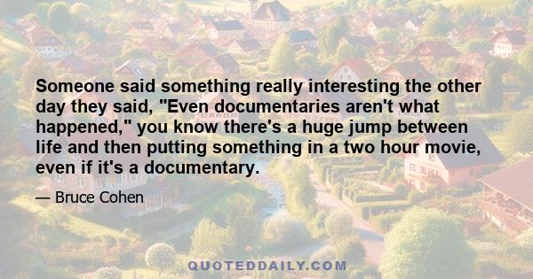 Someone said something really interesting the other day they said, Even documentaries aren't what happened, you know there's a huge jump between life and then putting something in a two hour movie, even if it's a