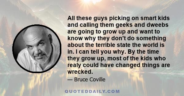 All these guys picking on smart kids and calling them geeks and dweebs are going to grow up and want to know why they don't do something about the terrible state the world is in. I can tell you why. By the time they