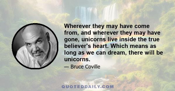 Wherever they may have come from, and wherever they may have gone, unicorns live inside the true believer's heart. Which means as long as we can dream, there will be unicorns.