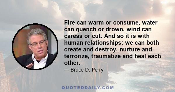 Fire can warm or consume, water can quench or drown, wind can caress or cut. And so it is with human relationships: we can both create and destroy, nurture and terrorize, traumatize and heal each other.