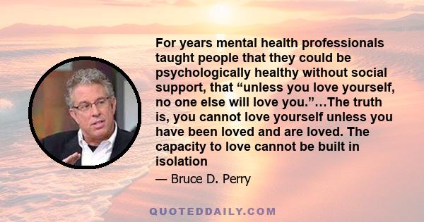 For years mental health professionals taught people that they could be psychologically healthy without social support, that “unless you love yourself, no one else will love you.”…The truth is, you cannot love yourself