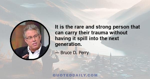 It is the rare and strong person that can carry their trauma without having it spill into the next generation.