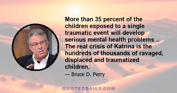 More than 35 percent of the children exposed to a single traumatic event will develop serious mental health problems .. The real crisis of Katrina is the hundreds of thousands of ravaged, displaced and traumatized