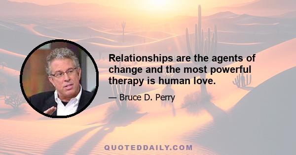 Relationships are the agents of change and the most powerful therapy is human love.