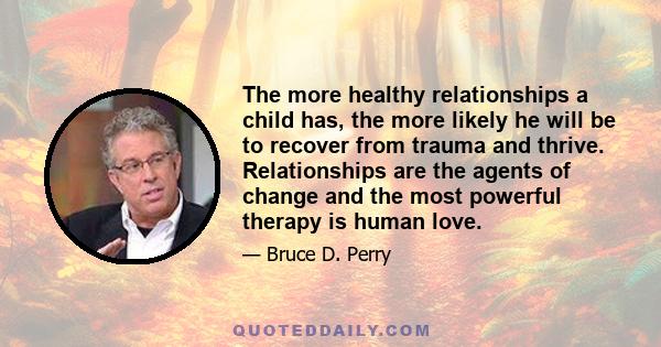 The more healthy relationships a child has, the more likely he will be to recover from trauma and thrive. Relationships are the agents of change and the most powerful therapy is human love.