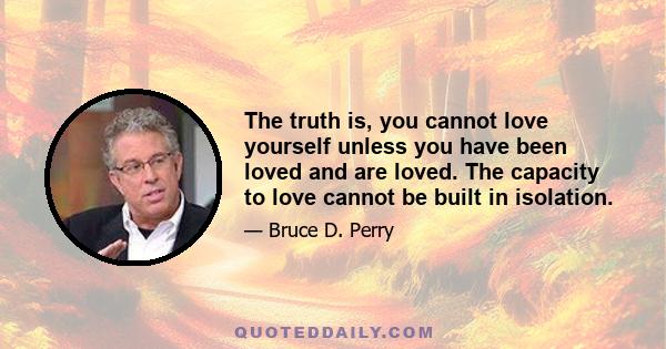 The truth is, you cannot love yourself unless you have been loved and are loved. The capacity to love cannot be built in isolation.