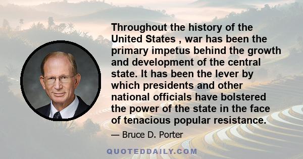 Throughout the history of the United States , war has been the primary impetus behind the growth and development of the central state. It has been the lever by which presidents and other national officials have