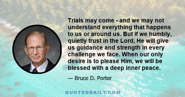 Trials may come - and we may not understand everything that happens to us or around us. But if we humbly, quietly trust in the Lord, He will give us guidance and strength in every challenge we face. When our only desire 