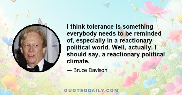 I think tolerance is something everybody needs to be reminded of, especially in a reactionary political world. Well, actually, I should say, a reactionary political climate.