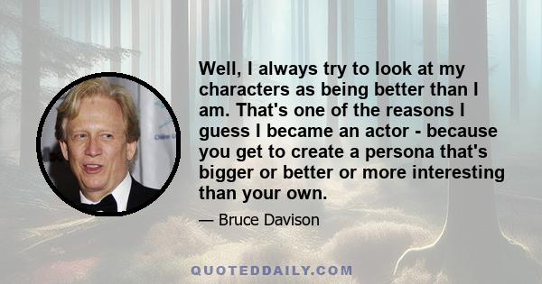 Well, I always try to look at my characters as being better than I am. That's one of the reasons I guess I became an actor - because you get to create a persona that's bigger or better or more interesting than your own.