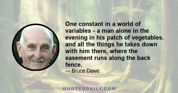 One constant in a world of variables - a man alone in the evening in his patch of vegetables. and all the things he takes down with him there, where the easement runs along the back fence.