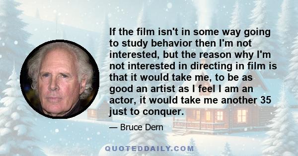 If the film isn't in some way going to study behavior then I'm not interested, but the reason why I'm not interested in directing in film is that it would take me, to be as good an artist as I feel I am an actor, it