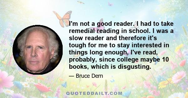 I'm not a good reader. I had to take remedial reading in school. I was a slow reader and therefore it's tough for me to stay interested in things long enough, I've read, probably, since college maybe 10 books, which is