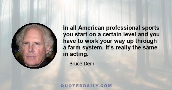 In all American professional sports you start on a certain level and you have to work your way up through a farm system. It's really the same in acting.