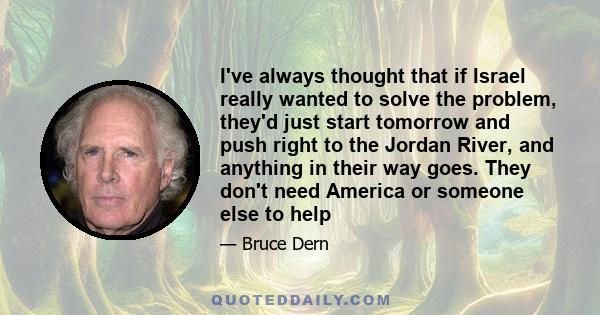 I've always thought that if Israel really wanted to solve the problem, they'd just start tomorrow and push right to the Jordan River, and anything in their way goes. They don't need America or someone else to help