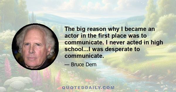 The big reason why I became an actor in the first place was to communicate. I never acted in high school...I was desperate to communicate.