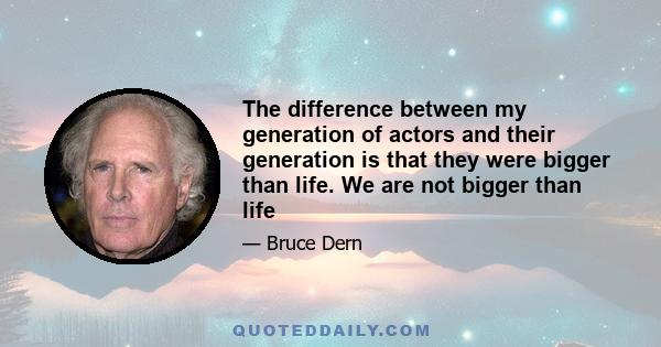 The difference between my generation of actors and their generation is that they were bigger than life. We are not bigger than life