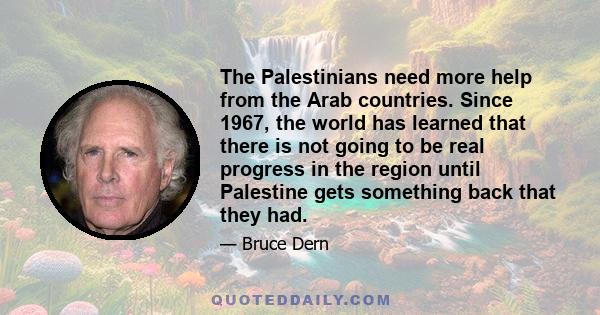 The Palestinians need more help from the Arab countries. Since 1967, the world has learned that there is not going to be real progress in the region until Palestine gets something back that they had.