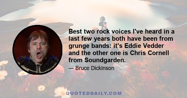 Best two rock voices I've heard in a last few years both have been from grunge bands: it's Eddie Vedder and the other one is Chris Cornell from Soundgarden.