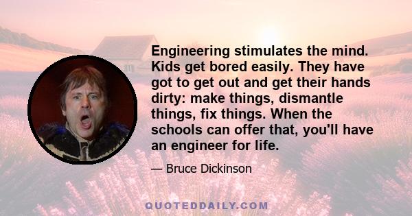 Engineering stimulates the mind. Kids get bored easily. They have got to get out and get their hands dirty: make things, dismantle things, fix things. When the schools can offer that, you'll have an engineer for life.