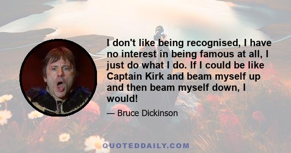 I don't like being recognised, I have no interest in being famous at all, I just do what I do. If I could be like Captain Kirk and beam myself up and then beam myself down, I would!