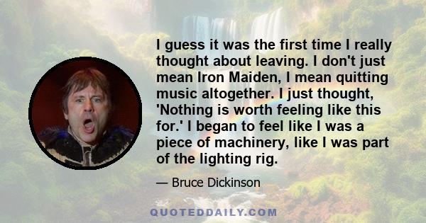 I guess it was the first time I really thought about leaving. I don't just mean Iron Maiden, I mean quitting music altogether. I just thought, 'Nothing is worth feeling like this for.' I began to feel like I was a piece 