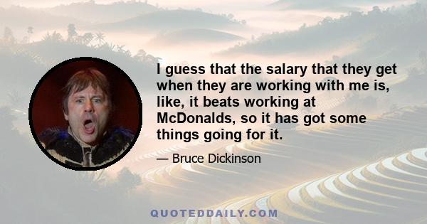 I guess that the salary that they get when they are working with me is, like, it beats working at McDonalds, so it has got some things going for it.