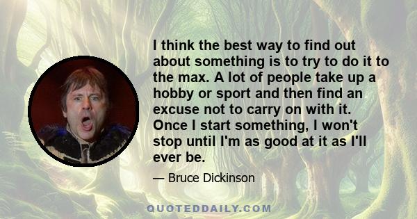 I think the best way to find out about something is to try to do it to the max. A lot of people take up a hobby or sport and then find an excuse not to carry on with it. Once I start something, I won't stop until I'm as 