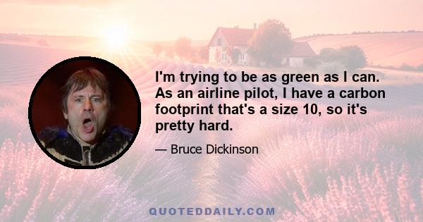 I'm trying to be as green as I can. As an airline pilot, I have a carbon footprint that's a size 10, so it's pretty hard.