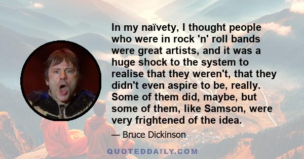 In my naïvety, I thought people who were in rock 'n' roll bands were great artists, and it was a huge shock to the system to realise that they weren't, that they didn't even aspire to be, really. Some of them did,