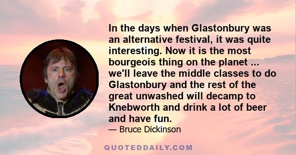 In the days when Glastonbury was an alternative festival, it was quite interesting. Now it is the most bourgeois thing on the planet ... we'll leave the middle classes to do Glastonbury and the rest of the great