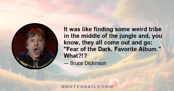 It was like finding some weird tribe in the middle of the jungle and, you know, they all come out and go: Fear of the Dark. Favorite Album. What?!?