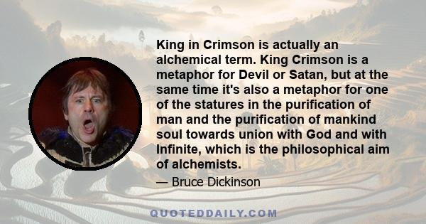 King in Crimson is actually an alchemical term. King Crimson is a metaphor for Devil or Satan, but at the same time it's also a metaphor for one of the statures in the purification of man and the purification of mankind 