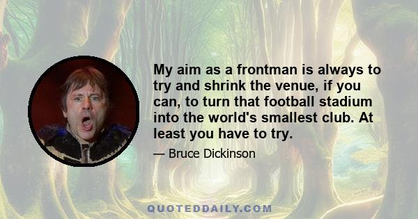 My aim as a frontman is always to try and shrink the venue, if you can, to turn that football stadium into the world's smallest club. At least you have to try.