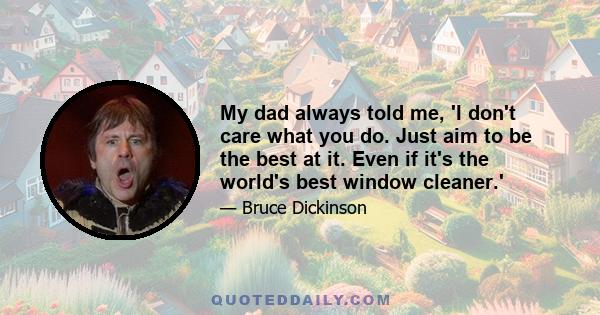 My dad always told me, 'I don't care what you do. Just aim to be the best at it. Even if it's the world's best window cleaner.'