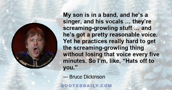 My son is in a band, and he’s a singer, and his vocals … they’re screaming-growling stuff … and he’s got a pretty reasonable voice. Yet he practices really hard to get the screaming-growling thing without losing that