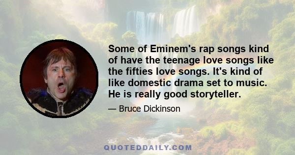 Some of Eminem's rap songs kind of have the teenage love songs like the fifties love songs. It's kind of like domestic drama set to music. He is really good storyteller.