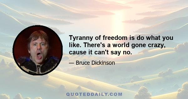 Tyranny of freedom is do what you like. There's a world gone crazy, cause it can't say no.