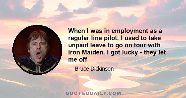 When I was in employment as a regular line pilot, I used to take unpaid leave to go on tour with Iron Maiden. I got lucky - they let me off