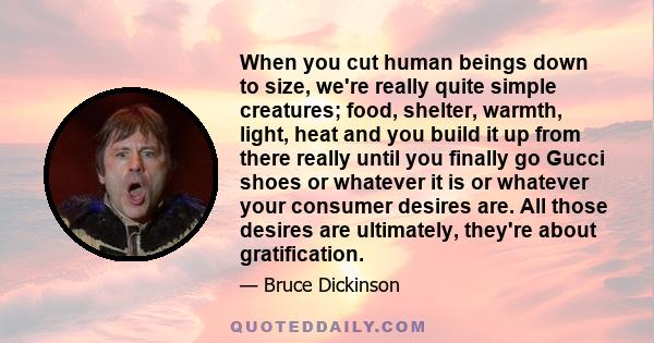 When you cut human beings down to size, we're really quite simple creatures; food, shelter, warmth, light, heat and you build it up from there really until you finally go Gucci shoes or whatever it is or whatever your