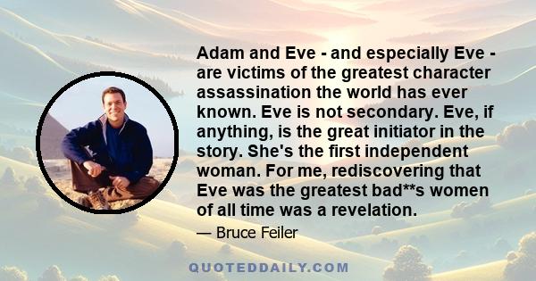 Adam and Eve - and especially Eve - are victims of the greatest character assassination the world has ever known. Eve is not secondary. Eve, if anything, is the great initiator in the story. She's the first independent