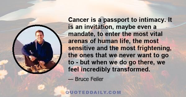 Cancer is a passport to intimacy. It is an invitation, maybe even a mandate, to enter the most vital arenas of human life, the most sensitive and the most frightening, the ones that we never want to go to - but when we