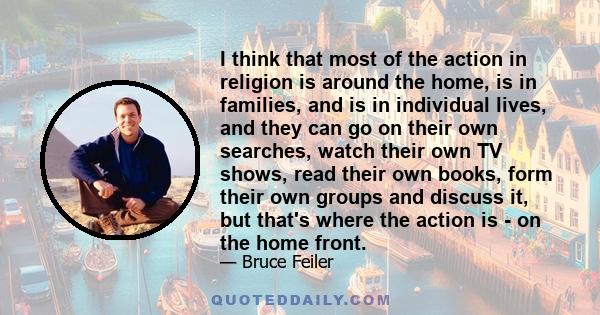 I think that most of the action in religion is around the home, is in families, and is in individual lives, and they can go on their own searches, watch their own TV shows, read their own books, form their own groups