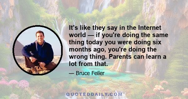 It's like they say in the Internet world — if you're doing the same thing today you were doing six months ago, you're doing the wrong thing. Parents can learn a lot from that.