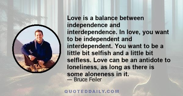 Love is a balance between independence and interdependence. In love, you want to be independent and interdependent. You want to be a little bit selfish and a little bit selfless. Love can be an antidote to loneliness,