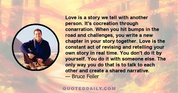 Love is a story we tell with another person. It's cocreation through conarration. When you hit bumps in the road and challenges, you write a new chapter in your story together. Love is the constant act of revising and