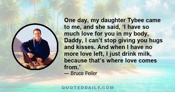 One day, my daughter Tybee came to me, and she said, ‘I have so much love for you in my body, Daddy, I can’t stop giving you hugs and kisses. And when I have no more love left, I just drink milk, because that’s where